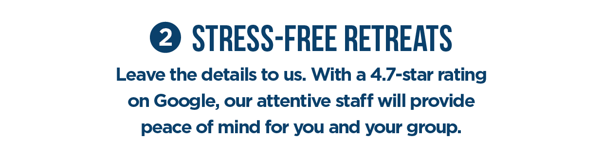 #2 Stress-Free Retreats Leave the details to us. With a 4.7-star rating on Google, our attentive staff will provide peace of mind for vou and vour group,