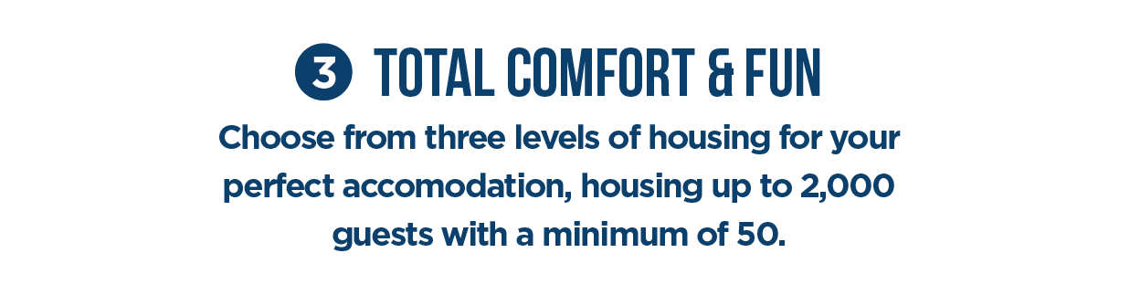 #3 Total Comfort & Fun. Choose from three levels of housing for your perfect accomodation, housing up to 2,000 quests with a minimum of 50.
