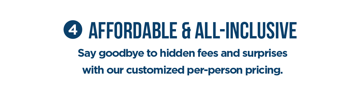 #4 Affordable & All-Inclusive Say goodbye to hidden fees and surprises with our customized per-person pricing.